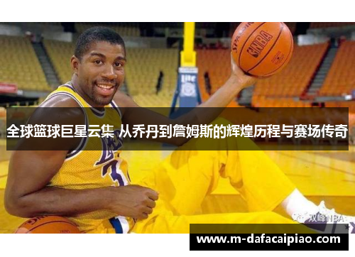 全球篮球巨星云集 从乔丹到詹姆斯的辉煌历程与赛场传奇