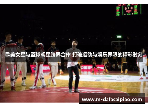 欧美女星与篮球明星跨界合作 打破运动与娱乐界限的精彩时刻