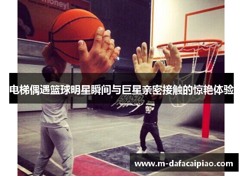 电梯偶遇篮球明星瞬间与巨星亲密接触的惊艳体验