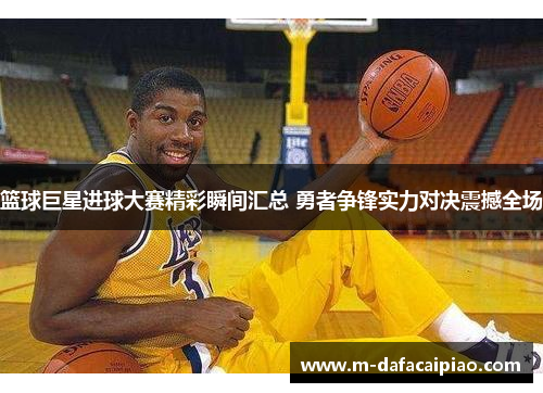 篮球巨星进球大赛精彩瞬间汇总 勇者争锋实力对决震撼全场