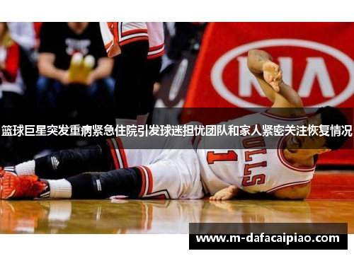 篮球巨星突发重病紧急住院引发球迷担忧团队和家人紧密关注恢复情况