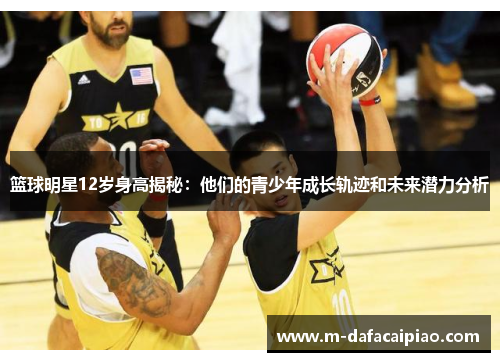 篮球明星12岁身高揭秘：他们的青少年成长轨迹和未来潜力分析