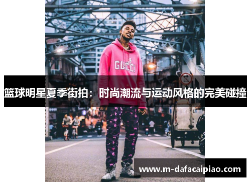 篮球明星夏季街拍：时尚潮流与运动风格的完美碰撞
