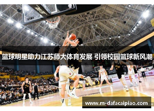 篮球明星助力江苏师大体育发展 引领校园篮球新风潮