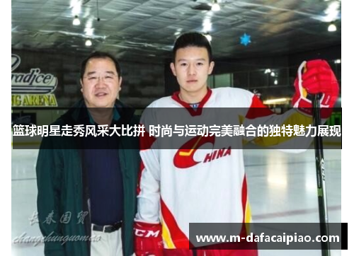 篮球明星走秀风采大比拼 时尚与运动完美融合的独特魅力展现