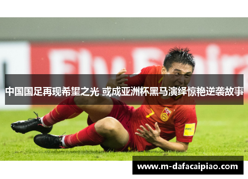 中国国足再现希望之光 或成亚洲杯黑马演绎惊艳逆袭故事