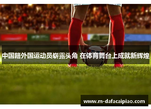 中国籍外国运动员崭露头角 在体育舞台上成就新辉煌