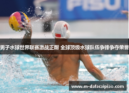 男子水球世界联赛激战正酣 全球顶级水球队伍争锋争夺荣誉