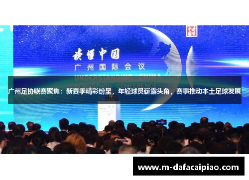 广州足协联赛聚焦：新赛季精彩纷呈，年轻球员崭露头角，赛事推动本土足球发展